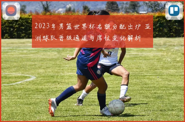 2023年男篮世界杯名额分配出炉 亚洲球队晋级通道与席位变化解析
