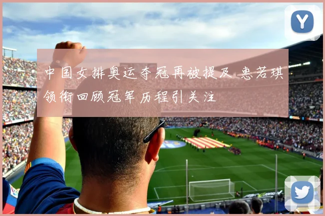 中国女排奥运夺冠再被提及 惠若琪领衔回顾冠军历程引关注