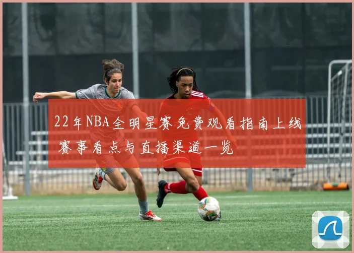 22年NBA全明星赛免费观看指南上线 赛事看点与直播渠道一览