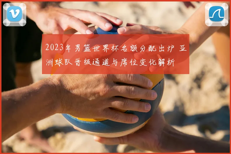 2023年男篮世界杯名额分配出炉 亚洲球队晋级通道与席位变化解析