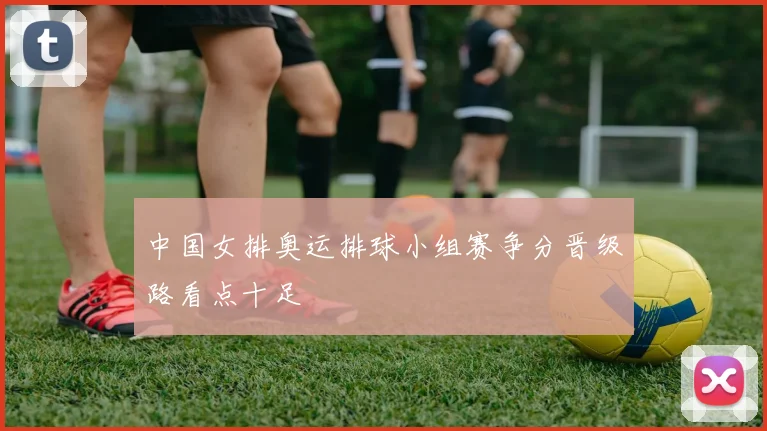 中国女排奥运排球小组赛争分晋级路看点十足