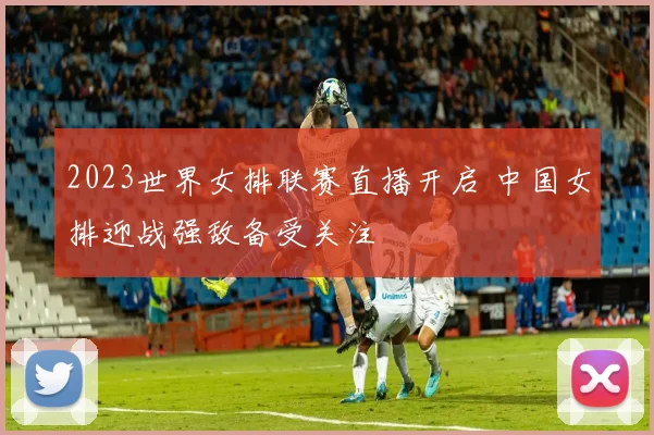 2023世界女排联赛直播开启 中国女排迎战强敌备受关注