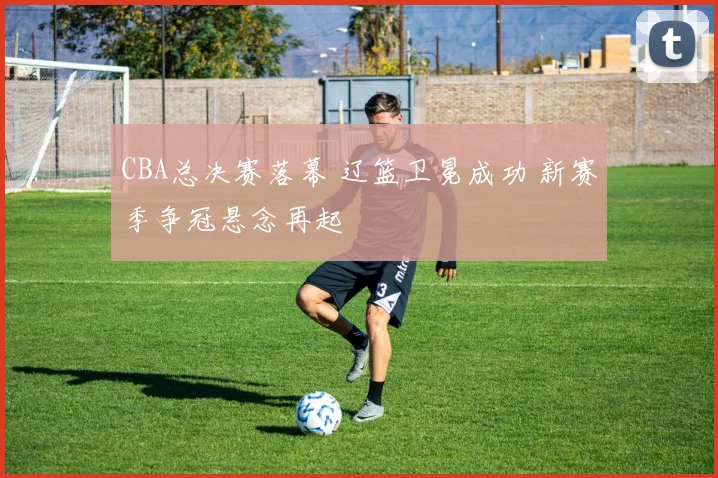 CBA总决赛落幕 辽篮卫冕成功 新赛季争冠悬念再起