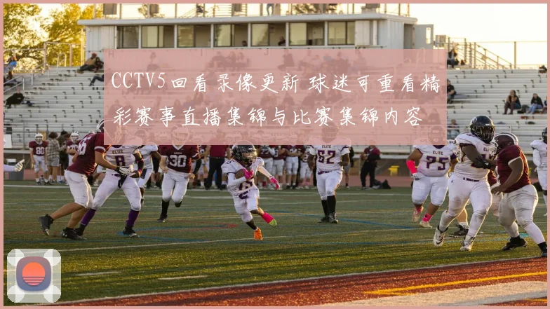 CCTV5回看录像更新 球迷可重看精彩赛事直播集锦与比赛集锦内容