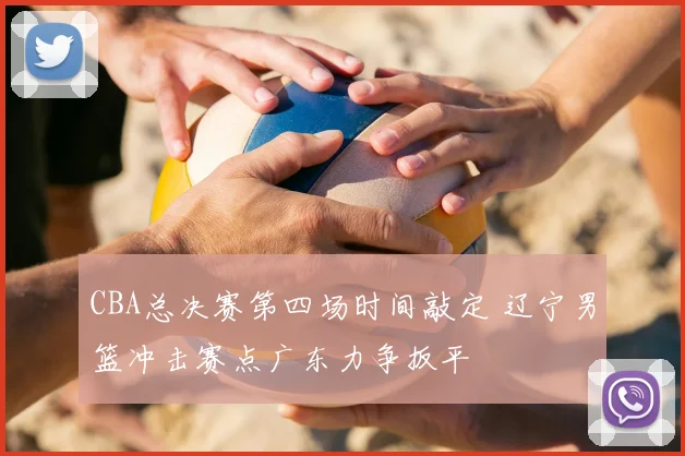 CBA总决赛第四场时间敲定 辽宁男篮冲击赛点广东力争扳平