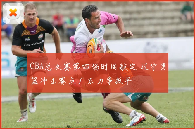 CBA总决赛第四场时间敲定 辽宁男篮冲击赛点广东力争扳平