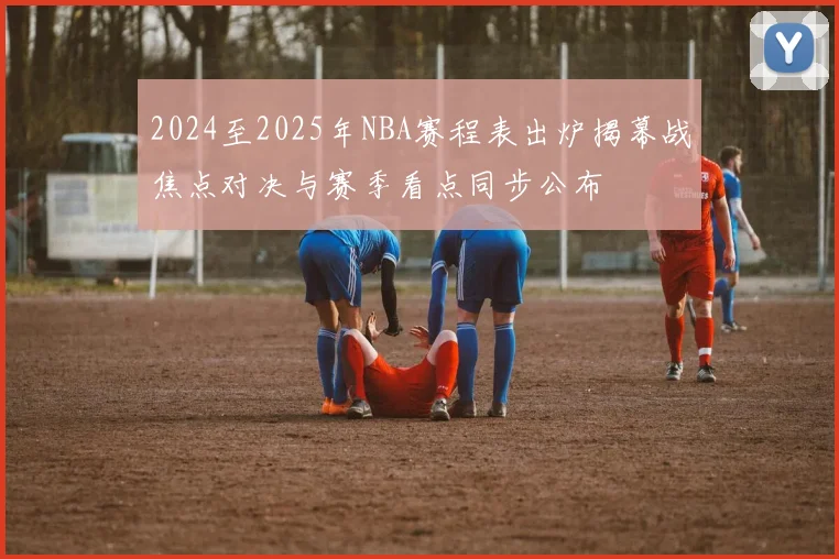2024至2025年NBA赛程表出炉揭幕战焦点对决与赛季看点同步公布