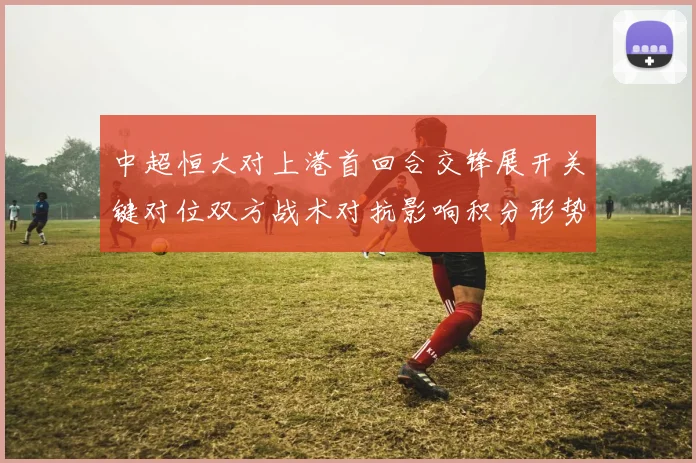 中超恒大对上港首回合交锋展开关键对位双方战术对抗影响积分形势